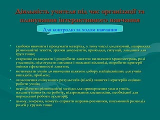 Діяльність учителя під час організації та
планування інтерактивного навчання
Для контролю за ходом навчання
•
•
•
•
•
•

глибоко вивчити і продумати матеріал, у тому числі додатковий, наприклад
різноманітні тексти, зразки документів, приклади, ситуації, завдання для
груп тощо;
старанно спланувати і розробити заняття: визначити хронометраж, ролі
учасників, підготувати питання і можливі відповіді, виробити критерії
оцінки ефективності заняття;
мотивувати учнів до вивчення шляхом добору найцікавіших для учнів
випадків, проблем;
оголошення очікуваних результатів (цілей) заняття і критеріїв оцінки
роботи учнів;
передбачити різноманітні методи для привернення уваги учнів,
налаштування їх на роботу, підтримання дисципліни, необхідної для
нормальної роботи аудиторії;
цьому, зокрема, можуть сприяти вправи-розминки, письмовий розподіл
ролей у групах тощо

 