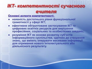 Основні аспекти компетентності:
● наявність достатнього рівня функціональної
грамотності у сфері ІКТ;
● ефективне обґрунтоване застосування ІКТ та
цифрових освітніх ресурсів для вирішення
професійних, соціальних та особистісних завдань;
● розуміння ІКТ як основи розвитку суб'єктів
інформаційного суспільства, здатних до створення
знань, що вміють оперувати масивами інформації
для отримання нового інтелектуального або
діяльнісного результату.

 