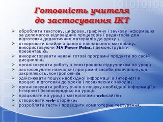  обробляти текстову , цифрову , графічну і звукову інформацію
за допомогою відповідних процесорів і редакторів для
підготовки дидактичних матеріалів до уроку ;
 створювати слайди з даного навчального матеріалу ,
використовуючи MS Power Point, і демонструвати
презентацію ;
 використовувати наявні готові програмні продукти по своїй
дисципліні ;
 організовувати роботу з електронним підручником на уроці ;
 застосовувати навчальні програмні засоби (навчальні , що
закріплюють , контролюючі );
 здійснювати пошук необхідної інформації в Інтернеті в
процесі підготовки до уроків і позакласних заходів ;
 організовувати роботу учнів з пошуку необхідної інформації в
Інтернеті безпосередньо на уроці ;
 працювати на уроці з матеріалами web-сайтів ;
 створювати web- сторінки ;
 розробляти тести і проводити комп 'ютерне тестування .

 