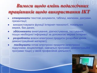 ●

●
●
●
●

створювати текстові документи, таблиці, малюнки, діаграми,
презентації;
використовувати функції Інтернет-технології, локальних
мереж, баз даних;
здійснювати анкетування, діагностування, тестування,
пошук необхідної інформації за допомогою мережі Інтернет;
розробляти власні електронні продукти (розробки уроків,
демонстраційний матеріал);
поєднувати готові електронні продукти (електронні
підручники, енциклопедії, навчальні програми, демонстраційні
програми тощо) у своїй професійній діяльності.

 
