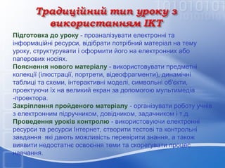 Підготовка до уроку - проаналізувати електронні та
інформаційні ресурси, відібрати потрібний матеріал на тему
уроку, структурувати і оформити його на електронних або
паперових носіях.
Пояснення нового матеріалу - використовувати предметні
колекції (ілюстрації, портрети, відеофрагменти), динамічні
таблиці та схеми, інтерактивні моделі, символьні об'єкти,
проектуючи їх на великий екран за допомогою мультимедіа
-проектора.
Закріплення пройденого матеріалу - організувати роботу учнів
з електронним підручником, довідником, задачником і т.д.
Проведення уроків контролю - використовуючи електронні
ресурси та ресурси Інтернет, створити тестові та контрольні
завдання які дають можливість перевірити знання, а також
виявити недостатнє освоєння теми та скорегувати процес
навчання.

 