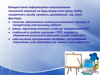 Використання інформаційно-комунікативних
технологій можливе на будь-якому етапі уроку. Вибір
конкретного засобу залежить щонайменше від таких
факторів:
● технічне забезпечення навчально-виховного процесу в
конкретному навчальному кабінеті;
● рівень підготовки вчителя і учнів до використання ІКТ;
● стабільність роботи програми / ППЗ, надійність
збереження результатів діяльності учнів та вчителя;
● забезпечення програмними засобами з дотриманням
ліцензійних угод відповідно до чинного законодавства.

 