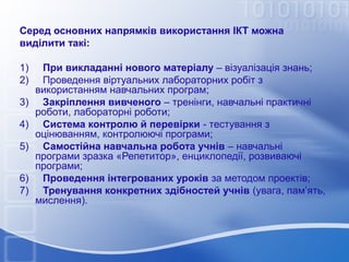 Серед основних напрямків використання ІКТ можна
виділити такі:
1)     При викладанні нового матеріалу – візуалізація знань;
2)     Проведення віртуальних лабораторних робіт з 
використанням навчальних програм;
3)     Закріплення вивченого – тренінги, навчальні практичні 
роботи, лабораторні роботи;
4)   Система контролю й перевірки - тестування з 
оцінюванням, контролюючі програми;
5)     Самостійна навчальна робота учнів – навчальні 
програми зразка «Репетитор», енциклопедії, розвиваючі 
програми;
6)     Проведення інтегрованих уроків за методом проектів;
7)     Тренування конкретних здібностей учнів (увага, пам’ять, 
мислення).

 