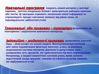 Навчальні програми

подають новий матеріал у вигляді
окремих, логічно поєднаних блоків і закінчуються набором запитань
або тестів. Ці програми сприяють засвоєнню нової інформації та
спрямовують процес навчання залежно від рівня знань та
індивідуальних здібностей учнів.

Тренувальні або програми – тренажери розраховані на
повторення і закріплення вивченого матеріалу.

Імітаційно – моделюючі програми

дозволяють вивчати
будь – який розділ на основі моделі. Маніпулюючи доступними
для зміни параметрами фізичних величин, учень за реакцією
моделюючої системи визначає діапазон їх допустимих змін і
усвідомлює суть процесів, які здійснюються під його керівництвом.
Наприклад, в моделі екологічної системи учень може змінити
відсотковий склад гризунів і хижаків та стежити за всіма змінами,
які відбуваються в ній.

 