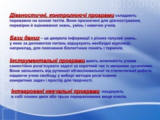 Діагностичні, контролюючі програми складають
переважно на основі тестів. Вони призначені для діагностування,
перевірки й оцінювання знань, умінь і навичок учнів.

Бази даних – це джерела інформації з різних галузей знань,
у яких за допомогою питань відшукують необхідні відповіді,
наприклад, для пояснення біологічних понять і термінів.

Інструментальні програми дають можливість учням
самостійно розв’язувати задачі за короткий час із меншими зусиллями.
Вони звільняють від рутинної обчислювальної та статистичної роботи,
надаючи учню свободу у виборі методів розв’язання
конкретних задач і простір для творчості.

Інтегровані навчальні програми

поєднують
в собі ознаки двох або трьох перерахованих вище класів.

 