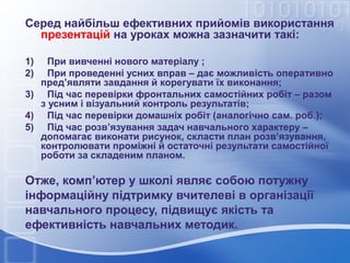 Серед найбільш ефективних прийомів використання
презентацій на уроках можна зазначити такі:
1)
2)

При вивченні нового матеріалу ;
При проведенні усних вправ – дає можливість оперативно
пред’являти завдання й корегувати їх виконання;
3) Під час перевірки фронтальних самостійних робіт – разом
з усним і візуальний контроль результатів;
4) Під час перевірки домашніх робіт (аналогічно сам. роб.);
5) Під час розв’язування задач навчального характеру –
допомагає виконати рисунок, скласти план розв’язування,
контролювати проміжні й остаточні результати самостійної
роботи за складеним планом.

Отже, комп’ютер у школі являє собою потужну
інформаційну підтримку вчителеві в організації
навчального процесу, підвищує якість та
ефективність навчальних методик.

 