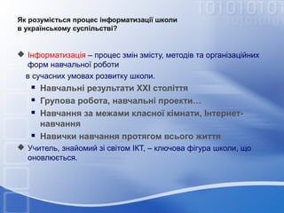 Як розуміється процес інформатизації школи
в українському суспільстві?

 Інформатизація – процес змін змісту, методів та організаційних
форм навчальної роботи
в сучасних умовах розвитку школи.






Навчальні результати ХХІ століття
Групова робота, навчальні проекти…
Навчання за межами класної кімнати, Інтернетнавчання
Навички навчання протягом всього життя

 Учитель, знайомий зі світом ІКТ, – ключова фігура школи, що
оновлюється.

 