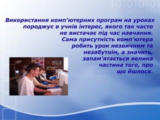 Використання комп'ютерних програм на уроках
породжує в учнів інтерес, якого так часто
не вистачає під час навчання.
Сама присутність комп'ютера
робить урок незвичним та
незабутнім, а значить,
запам'ятається велика
частина того, про
що йшлося.

 