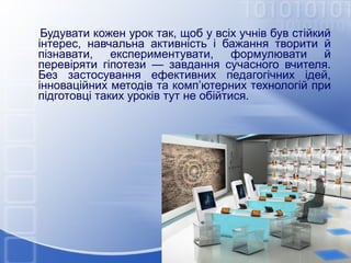 Будувати кожен урок так, щоб у всіх учнів був стійкий
інтерес, навчальна активність і бажання творити й
пізнавати, експериментувати, формулювати й
перевіряти гіпотези — завдання сучасного вчителя.
Без застосування ефективних педагогічних ідей,
інноваційних методів та комп’ютерних технологій при
підготовці таких уроків тут не обійтися.

 