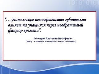 “…учительское несовершенство губительно
влияет на учащихся через необратимый
фактор времени”.
Гончарук Анатолий Иосифович
(Автор “Словесно- логического метода обучения»)

 