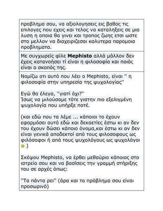 προβλημα σου, να αξιολογησεις εις βαθος τις
επιλογες που εχεις και τελος να καταληξεις σε μια
λυση η οποια θα γινει και τροπος ζωης ετσι ωστε
στο μελλον να διαχειριζεσαι καλυτερα παρομοια
προβληματα.
Με συγχωρείς φίλε Mephisto αλλά μάλλον δεν
έχεις κατανοήσει τί είναι η φιλοσοφία και ποιός
είναι ο σκοπός της.
Νομίζω οτι αυτό που λέει ο Mephisto, είναι '' η
φιλοσοφία στην υπηρεσία της ψυχολογίας''
Εγώ θα έλεγα, ''γιατί όχι?''
Ίσως να μιλούσαμε τότε γιατην πιο εξελιγμένη
ψυχολογία που υπήρξε ποτέ.
(και εδώ που τα λέμε ... κάποιοι το έχουν
εφαρμόσει αυτό εδώ και δεκαετίες έστω κι αν δεν
του έχουν δώσει κάποιο όνομα,και έστω κι αν δεν
είναι γενικά αποδεκτοί από τους φιλοσοφους ως
φιλόσοφοι ή από τους ψυχολόγους ως ψυχολόγοι
)
Σκέψου Mephisto, να έρθει μεθαύριο κάποιος στο
ιατρείο σου και να βασίσεις την γραμμή στήριξης
του σε αρχές όπως:
''Τα πάντα ρει'' (άρα και το πρόβλημα σου είναι
προσωρινό)

 