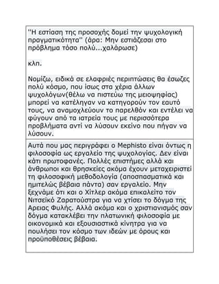 ''Η εστίαση της προσοχής δομεί την ψυχολογική
πραγματικότητα'' (άρα: Μην εστιάζεσαι στο
πρόβλημα τόσο πολύ...χαλάρωσε)
κλπ.
Νομίζω, ειδικά σε ελαφριές περιπτώσεις θα έσωζες
πολύ κόσμο, που ίσως στα χέρια άλλων
ψυχολόγων(θέλω να πιστεύω της μειοψηφίας)
μπορεί να κατέληγαν να κατηγορούν τον εαυτό
τους, να αναμοχλεύουν το παρελθόν και εντέλει να
φύγουν από τα ιατρεία τους με περισσότερα
προβλήματα αντί να λύσουν εκείνο που πήγαν να
λύσουν.
Αυτά που μας περιγράφει ο Mephisto είναι όντως η
φιλοσοφία ως εργαλείο της ψυχολογίας. Δεν είναι
κάτι πρωτοφανές. Πολλές επιστήμες αλλά και
άνθρωποι και θρησκείες ακόμα έχουν μεταχειριστεί
τη φιλοσοφική μεθοδολογία (αποσπασματικά και
ημιτελώς βέβαια πάντα) σαν εργαλείο. Μην
ξεχνάμε ότι και ο Χίτλερ ακόμα επικαλείτο τον
Νιτσεϊκό Ζαρατούστρα για να χτίσει το δόγμα της
Αρειας Φυλής. Αλλά ακόμα και ο χριστιανισμός σαν
δόγμα κατακλέβει την πλατωνική φιλοσοφία με
οικονομικά και εξουσιαστικά κίνητρα για να
πουλήσει τον κόσμο των ιδεών με όρους και
προϋποθέσεις βέβαια.

 