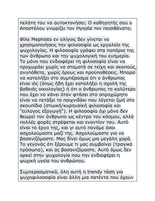 πελάτη του να αυτοκτονήσει; Ο καθηγητής σου ο
Αποστόλου γνωρίζει τον Ηγησία τον πεισιθάνατο;
Φίλε Mephisto εν ολίγοις δεν γίνεται να
χρησιμοποιήσεις την φιλοσοφία ως εργαλείο της
ψυχολογίας. Η φιλοσοφία γράφει στα παπάρια της
των άνθρωπο και την ψυχολογική του ευημερία.
Το μόνο που ενδιαφέρει τη φιλοσοφία είναι να
προχωράει χωρίς να σταματά σε τείχη και σκοπούς,
ανυπόθετα, χωρίς όρους και προϋποθέσεις. Μπορεί
να καταλήξει στο συμπέρασμα ότι ο άνθρωπος
είναι ιός (όπως ήδη έχει καταλήξει η σχολή της
βαθειάς οικολογίας) ή ότι ο άνθρωπος το καλύτερο
που έχει να κάνει όταν φτάσει στο απροχώρητο
είναι να πετάξει το παιχνιδάκι που λέγεται ζωή στα
σκουπίδια (στωική/κυρηναϊκή φιλοσοφία και
"εύλογος εξαγωγή"). Η φιλοσοφία όχι μόνο δεν
θεωρεί τον άνθρωπο ως κέντρο του κόσμου, αλλά
πολλές φορές στρέφεται και εναντίον του. Αυτό
είναι το έργο της, και γι αυτό πονάμε όσοι
ασχολούμαστε μαζί της. Ασχολούμαστε για να
βασανιζόμαστε. Μας δίνει όμως μια μεγάλη χαρά.
Το γεγονός ότι ξέρουμε τι μας συμβαίνει (τραγικά
πρόσωπα), και ας βασανιζόμαστε. Αυτό όμως δεν
αρκεί στην ψυχολογία που την ενδιαφέρει η
ψυχική υγεία του ανθρώπου.
Συμπερασματικά, όλη αυτή η trendy τάση για
ψυχοφιλοσοφία είναι άλλη μια πατέντα που έχουν

 