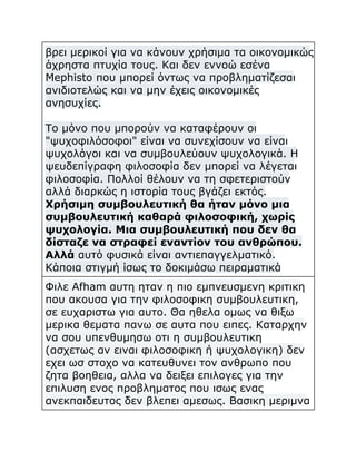 βρει μερικοί για να κάνουν χρήσιμα τα οικονομικώς
άχρηστα πτυχία τους. Και δεν εννοώ εσένα
Mephisto που μπορεί όντως να προβληματίζεσαι
ανιδιοτελώς και να μην έχεις οικονομικές
ανησυχίες.
Το μόνο που μπορούν να καταφέρουν οι
"ψυχοφιλόσοφοι" είναι να συνεχίσουν να είναι
ψυχολόγοι και να συμβουλεύουν ψυχολογικά. Η
ψευδεπίγραφη φιλοσοφία δεν μπορεί να λέγεται
φιλοσοφία. Πολλοί θέλουν να τη σφετεριστούν
αλλά διαρκώς η ιστορία τους βγάζει εκτός.
Χρήσιμη συμβουλευτική θα ήταν μόνο μια
συμβουλευτική καθαρά φιλοσοφική, χωρίς
ψυχολογία. Μια συμβουλευτική που δεν θα
δίσταζε να στραφεί εναντίον του ανθρώπου.
Αλλά αυτό φυσικά είναι αντιεπαγγελματικό.
Κάποια στιγμή ίσως το δοκιμάσω πειραματικά
Φιλε Afham αυτη ηταν η πιο εμπνευσμενη κριτικη
που ακουσα για την φιλοσοφικη συμβουλευτικη,
σε ευχαριστω για αυτο. Θα ηθελα ομως να θιξω
μερικα θεματα πανω σε αυτα που ειπες. Καταρχην
να σου υπενθυμησω οτι η συμβουλευτικη
(ασχετως αν ειναι φιλοσοφικη ή ψυχολογικη) δεν
εχει ωσ στοχο να κατευθυνει τον ανθρωπο που
ζητα βοηθεια, αλλα να δειξει επιλογες για την
επιλυση ενος προβληματος που ισως ενας
ανεκπαιδευτος δεν βλεπει αμεσως. Βασικη μεριμνα

 