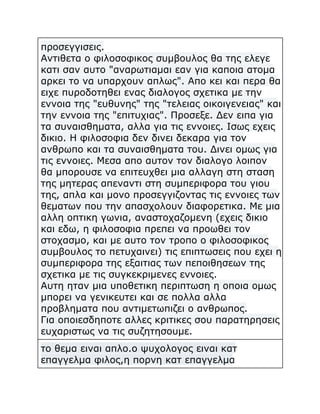 προσεγγισεις.
Αντιθετα ο φιλοσοφικος συμβουλος θα της ελεγε
κατι σαν αυτο "αναρωτιαμαι εαν για καποια ατομα
αρκει το να υπαρχουν απλως". Απο κει και περα θα
ειχε πυροδοτηθει ενας διαλογος σχετικα με την
εννοια της "ευθυνης" της "τελειας οικοιγενειας" και
την εννοια της "επιτυχιας". Προσεξε. Δεν ειπα για
τα συναισθηματα, αλλα για τις εννοιες. Ισως εχεις
δικιο. Η φιλοσοφια δεν δινει δεκαρα για τον
ανθρωπο και τα συναισθηματα του. Δινει ομως για
τις εννοιες. Μεσα απο αυτον τον διαλογο λοιπον
θα μπορουσε να επιτευχθει μια αλλαγη στη σταση
της μητερας απεναντι στη συμπεριφορα του γιου
της, απλα και μονο προσεγγιζοντας τις εννοιες των
θεματων που την απασχολουν διαφορετικα. Με μια
αλλη οπτικη γωνια, αναστοχαζομενη (εχεις δικιο
και εδω, η φιλοσοφια πρεπει να προωθει τον
στοχασμο, και με αυτο τον τροπο ο φιλοσοφικος
συμβουλος το πετυχαινει) τις επιπτωσεις που εχει η
συμπεριφορα της εξαιτιας των πεποιθησεων της
σχετικα με τις συγκεκριμενες εννοιες.
Αυτη ηταν μια υποθετικη περιπτωση η οποια ομως
μπορει να γενικευτει και σε πολλα αλλα
προβληματα που αντιμετωπιζει ο ανθρωπος.
Για οποιεσδηποτε αλλες κριτικες σου παρατηρησεις
ευχαριστως να τις συζητησουμε.
το θεμα ειναι απλο.ο ψυχολογος ειναι κατ
επαγγελμα φιλος,η πορνη κατ επαγγελμα

 