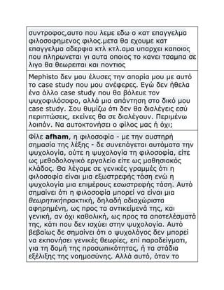 συντροφος,αυτο που λεμε εδω ο κατ επαγγελμα
φιλοσοφημενος φιλος.μετα θα εχουμε κατ
επαγγελμα αδερφια κτλ κτλ.αμα υπαρχει καποιος
που πληρωνεται γι αυτα οποιος το κανει τσαμπα σε
λιγο θα θεωρειται και ποντιος
Mephisto δεν μου έλυσες την απορία μου με αυτό
το case study που μου ανέφερες. Εγώ δεν ήθελα
ένα άλλο case study που θα βόλευε τον
ψυχοφιλόσοφο, αλλά μια απάντηση στο δικό μου
case study. Σου θυμίζω ότι δεν θα διαλέγεις εσύ
περιπτώσεις, εκείνες θα σε διαλέγουν. Περιμένω
λοιπόν. Να αυτοκτονήσει ο φίλος μας ή όχι;
Φίλε afham, η φιλοσοφία - με την αυστηρή
σημασία της λέξης - δε συνεπάγεται αυτόματα την
ψυχολογία, ούτε η ψυχολογία τη φιλοσοφία, είτε
ως μεθοδολογικό εργαλείο είτε ως μαθησιακός
κλάδος. Θα λέγαμε σε γενικές γραμμές ότι η
φιλοσοφία είναι μια εξωστρεφής τάση ενώ η
ψυχολογία μια επιμέρους εσωστρεφής τάση. Αυτό
σημαίνει ότι η φιλοσοφία μπορεί να είναι μια
θεωρητικήπρακτική, δηλαδή αδιαχώριστα
αφηρημένη, ως προς τα αντικείμενά της, και
γενική, αν όχι καθολική, ως προς τα αποτελέσματά
της, κάτι που δεν ισχύει στην ψυχολογία. Αυτό
βεβαίως δε σημαίνει ότι ο ψυχολόγος δεν μπορεί
να εκπονήσει γενικές θεωρίες, επί παραδείγματι,
για τη δομή της προσωπικότητας, ή τα στάδια
εξέλιξης της νοημοσύνης. Αλλά αυτό, όταν το

 