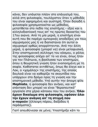 κάνει, δεν υπάγεται πλέον στο επάγγελμά του,
αλλά στη φιλοσοφία, τουλάχιστον όταν η μέθοδός
του είναι αφηρημένη και αυστηρή. Όταν δηλαδή η
φιλοσοφία χρησιμοποιείται ως μέθοδος,
μετατίθεται στο πεδίο της επιστήμης - εξού και η
αλληλοδιαπλοκή τους απ' τις πρώτες δεκαετίες του
17ου αιώνα. Από τη μία μεριά, η επιστήμη είναι
αυτή που θα παρέχει εμπειρικές αποδείξεις για τους
ισχυρισμούς μας ή να διαπιστώνει ότι αυτοί οι
ισχυρισμοί ορθώς απορρίπτονται. Από την άλλη
μεριά, η φιλοσοφία (μπορεί να) είναι μεταφυσική.
Στην επιστημονική σύλληψη του κόσμου, ο ρόλος
της φιλοσοφίας απέχει απ' το να είναι, όπως ήταν
για τον Πλάτωνα, η βασίλισσα των επιστημών,
όπου η θεωρητική γνώση ήταν ενοποιημένη με τη
σοφία. Καθίσταται αντιθέτως, όπως θα έλεγε και ο
Λοκ, ο «χαμάλης» της επιστήμης, της οποίας
δουλειά είναι να καθαρίζει τα σκουπίδια που
υπάρχουν στο δρόμο προς τη γνώση και την
επιστημονική μέθοδο. Υπό αυτήν την άποψη φίλε
Mephisto, η φιλοσοφία δεν ανήκει, και κατ'
επέκταση δεν μπορεί να είναι "θεραπευτικό"
εργαλείο στα χέρια κάποιου που του ανήκει. Όλοι
έχουν δικαίωμα στη φιλοσοφία, εφόσον όλοι
την έχουν ανάγκη απ' τη στιγμή που
α-πορούν (έλλειψη πόρου, διεξόδου ή
περάσματος).
Γιατί απευθύνεσαι σε μένα; Υποστήριξα κάτι το

 