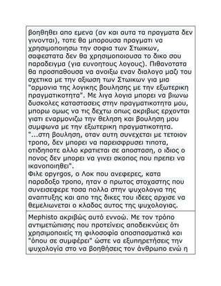 βοηθηθει απο εμενα (αν και αυτα τα πραγματα δεν
γινονται), τοτε θα μπορουσα πραγματι να
χρησιμοποιησω την σοφια των Στωικων,
σαφεστατα δεν θα χρησιμοποιουσα το δικο σου
παραδειγμα (για ευνοητους λογους). Πιθανοτατα
θα προσπαθουσα να ανοιξω εναν διαλογο μαζι του
σχετικα με την αξιωση των Στωικων για μια
"αρμονια της λογικης βουλησης με την εξωτερικη
πραγματικοτητα". Με λιγα λογια μπορει να βιωνω
δυσκολες καταστασεις στην πραγματικοτητα μου,
μπορω ομως να τις δεχτω οπως ακριβως ερχονται
γιατι εναρμονιζω την θεληση και βουληση μου
συμφωνα με την εξωτερικη πραγματικοτητα.
"...στη βουληση, οταν αυτη συνεχεται με τετοιον
τροπο, δεν μπορει να παρεισφρυσει τιποτα,
οτιδηποτε αλλο κρατιεται σε αποσταση, ο ιδιος ο
πονος δεν μπορει να γινει σκοπος που πρεπει να
ικανοποιηθει".
Φιλε opyrgos, ο Λοκ που ανεφερες, κατα
παραδοξο τροπο, ηταν ο πρωτος στοχαστης που
συνεισεφερε τοσα πολλα στην ψυχολογια της
αναπτυξης και απο της δικες του ιδεες αρχισε να
θεμελιωνεται ο κλαδος αυτος της ψυχολογιας.
Mephisto ακριβώς αυτό εννοώ. Με τον τρόπο
αντιμετώπισης που προτείνεις αποδεικνύεις ότι
χρησιμοποιείς τη φιλοσοφία αποσπασματικά και
"όπου σε συμφέρει" ώστε να εξυπηρετήσεις την
ψυχολογία στο να βοηθήσεις τον άνθρωπο ενώ η

 