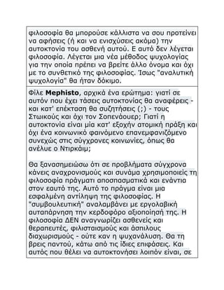 φιλοσοφία θα μπορούσε κάλλιστα να σου προτείνει
να αφήσεις (ή και να ενισχύσεις ακόμα) την
αυτοκτονία του ασθενή αυτού. Ε αυτό δεν λέγεται
φιλοσοφία. Λέγεται μια νέα μέθοδος ψυχολογίας
για την οποία πρέπει να βρείτε άλλο όνομα και όχι
με το συνθετικό της φιλοσοφίας. Ίσως "αναλυτική
ψυχολογία" θα ήταν δόκιμο.
Φίλε Mephisto, αρχικά ένα ερώτημα: γιατί σε
αυτόν που έχει τάσεις αυτοκτονίας θα αναφέρεις και κατ' επέκταση θα συζητήσεις (;) - τους
Στωικούς και όχι τον Σοπενάουερ; Γιατί η
αυτοκτονία είναι μία κατ' εξοχήν ατομική πράξη και
όχι ένα κοινωνικό φαινόμενο επανεμφανιζόμενο
συνεχώς στις σύγχρονες κοινωνίες, όπως θα
ανέλυε ο Ντιρκάιμ;
Θα ξανασημειώσω ότι σε προβλήματα σύγχρονα
κάνεις αναχρονισμούς και συνάμα χρησιμοποιείς τη
φιλοσοφία πράγματι αποσπασματικά και ενάντια
στον εαυτό της. Αυτό το πράγμα είναι μια
εσφαλμένη αντίληψη της φιλοσοφίας. Η
"συμβουλευτική" αναλαμβάνει με εργολαβική
αυταπάρνηση την κερδοφόρο αξιοποίησή της. Η
φιλοσοφία ΔΕΝ αναγνωρίζει ασθενείς και
θεραπευτές, φιλισταισμούς και άσπιλους
διαχωρισμούς - ούτε καν η ψυχανάλυση. Θα τη
βρεις παντού, κάτω από τις ίδιες επιφάσεις. Και
αυτός που θέλει να αυτοκτονήσει λοιπόν είναι, σε

 