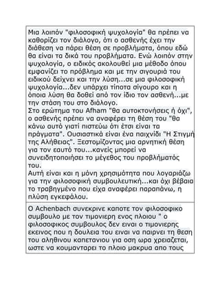Μια λοιπόν "φιλοσοφική ψυχολογία" θα πρέπει να
καθορίζει τον διάλογο, ότι ο ασθενής έχει την
διάθεση να πάρει θέση σε προβλήματα, όπου εδώ
θα είναι τα δικά του προβλήματα. Ενώ λοιπόν στην
ψυχολογία, ο ειδικός ακολουθεί μια μέθοδο όπου
εμφανίζει το πρόβλημα και με την σιγουριά του
ειδικού δείχνει και την λύση...σε μια φιλοσοφική
ψυχολογία...δεν υπάρχει τίποτα σίγουρο και η
όποια λύση θα δοθεί από τον ίδιο τον ασθενή...με
την στάση του στο διάλογο.
Στο ερώτημα του Afham "θα αυτοκτονήσεις ή όχι",
ο ασθενής πρέπει να αναφέρει τη θέση του "θα
κάνω αυτό γιατί πιστεύω ότι έτσι είναι τα
πράγματα". Ουσιαστικά είναι ένα παιχνίδι "Η Στιγμή
της Αλήθειας". Ξεστομίζοντας μια αρνητική θέση
για τον εαυτό του...κανείς μπορεί να
συνειδητοποιήσει το μέγεθος του προβλήματός
του.
Αυτή είναι και η μόνη χρησιμότητα που λογαριάζω
για την φιλοσοφική συμβουλευτική...και όχι βέβαια
το τραβηγμένο που είχα αναφέρει παραπάνω, η
πλύση εγκεφάλου.
O Achenbach συνεκρινε καποτε τον φιλοσοφικο
συμβουλο με τον τιμονιερη ενος πλοιου " ο
φιλοσοφικος συμβουλος δεν ειναι ο τιμονιερης
εκεινος που η δουλεια του ειναι να παιρνει τη θεση
του αληθινου καπετανιου για οση ωρα χρειαζεται,
ωστε να κουμανταρει το πλοιο μακρυα απο τους

 