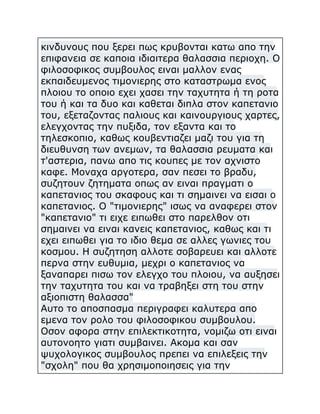 κινδυνους που ξερει πως κρυβονται κατω απο την
επιφανεια σε καποια ιδιαιτερα θαλασσια περιοχη. Ο
φιλοσοφικος συμβουλος ειναι μαλλον ενας
εκπαιδευμενος τιμονιερης στο καταστρωμα ενος
πλοιου το οποιο εχει χασει την ταχυτητα ή τη ροτα
του ή και τα δυο και καθεται διπλα στον καπετανιο
του, εξεταζοντας παλιους και καινουργιους χαρτες,
ελεγχοντας την πυξιδα, τον εξαντα και το
τηλεσκοπιο, καθως κουβεντιαζει μαζι του για τη
διευθυνση των ανεμων, τα θαλασσια ρευματα και
τ'αστερια, πανω απο τις κουπες με τον αχνιστο
καφε. Μοναχα αργοτερα, σαν πεσει το βραδυ,
συζητουν ζητηματα οπως αν ειναι πραγματι ο
καπετανιος του σκαφους και τι σημαινει να εισαι ο
καπετανιος. Ο "τιμονιερης" ισως να αναφερει στον
"καπετανιο" τι ειχε ειπωθει στο παρελθον οτι
σημαινει να ειναι κανεις καπετανιος, καθως και τι
εχει ειπωθει για το ιδιο θεμα σε αλλες γωνιες του
κοσμου. Η συζητηση αλλοτε σοβαρευει και αλλοτε
περνα στην ευθυμια, μεχρι ο καπετανιος να
ξαναπαρει πισω τον ελεγχο του πλοιου, να αυξησει
την ταχυτητα του και να τραβηξει στη του στην
αξιοπιστη θαλασσα"
Αυτο το αποσπασμα περιγραφει καλυτερα απο
εμενα τον ρολο του φιλοσοφικου συμβουλου.
Οσον αφορα στην επιλεκτικοτητα, νομιζω οτι ειναι
αυτονοητο γιατι συμβαινει. Ακομα και σαν
ψυχολογικος συμβουλος πρεπει να επιλεξεις την
"σχολη" που θα χρησιμοποιησεις για την

 
