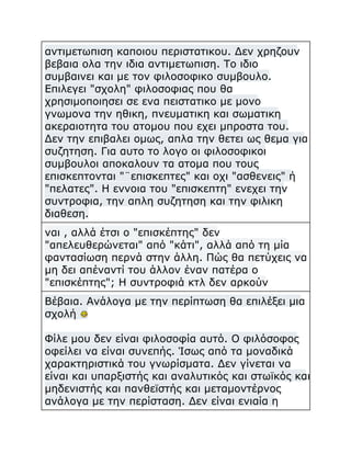 αντιμετωπιση καποιου περιστατικου. Δεν χρηζουν
βεβαια ολα την ιδια αντιμετωπιση. Το ιδιο
συμβαινει και με τον φιλοσοφικο συμβουλο.
Επιλεγει "σχολη" φιλοσοφιας που θα
χρησιμοποιησει σε ενα πειστατικο με μονο
γνωμονα την ηθικη, πνευματικη και σωματικη
ακεραιοτητα του ατομου που εχει μπροστα του.
Δεν την επιβαλει ομως, απλα την θετει ως θεμα για
συζητηση. Για αυτο το λογο οι φιλοσοφικοι
συμβουλοι αποκαλουν τα ατομα που τους
επισκεπτονται "¨επισκεπτες" και οχι "ασθενεις" ή
"πελατες". Η εννοια του "επισκεπτη" ενεχει την
συντροφια, την απλη συζητηση και την φιλικη
διαθεση.
ναι , αλλά έτσι ο "επισκέπτης" δεν
"απελευθερώνεται" από "κάτι", αλλά από τη μία
φαντασίωση περνά στην άλλη. Πώς θα πετύχεις να
μη δει απέναντί του άλλον έναν πατέρα ο
"επισκέπτης"; Η συντροφιά κτλ δεν αρκούν
Βέβαια. Ανάλογα με την περίπτωση θα επιλέξει μια
σχολή
Φίλε μου δεν είναι φιλοσοφία αυτό. Ο φιλόσοφος
οφείλει να είναι συνεπής. Ίσως από τα μοναδικά
χαρακτηριστικά του γνωρίσματα. Δεν γίνεται να
είναι και υπαρξιστής και αναλυτικός και στωϊκός και
μηδενιστής και πανθεϊστής και μεταμοντέρνος
ανάλογα με την περίσταση. Δεν είναι ενιαία η

 