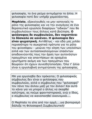 φιλοσοφία, το ένα ρεύμα αντιμάχεται το άλλο. Η
φιλοσοφία ποτέ δεν υπήρξε χαμαιλέοντας.
Mephisto, εξακολουθείς να μην κατανοείς το
ρόλο της φιλοσοφίας και να την αναγάγεις σε ένα
θεραπευτικό εργαλείο διαφόρων "ειδικών" που θα
συμβουλεύουν τους άλλους κατά βούληση. Ο
φιλόσοφος δε συμβουλεύει, δεν παριστάνει
το δάσκαλο σε κανέναν. Η φιλοσοφία δεν
είναι ψυχιατρική. Αντιθέτως - και εδώ μας μιλάει
περισσότερο το σωκρατικό πρότυπο για το ρόλο
του φιλοσόφου - μειώνει την οίηση των υπολοίπων
αλλά και των αυτοαποκαλούμενων επαιόντων
αποδεικνύοντάς τους την άρση των αυτονόητων
πραγμάτων και απαντήσεων σε ορισμένα
ερωτήματα ακόμη και των πραγμάτων που
θεωρούν ότι έχουν συνειδητοποιήσει. Όλα τ' άλλα
είναι η εργολαβική αντιμετώπιση της φιλοσοφίας.
ΜΑ για εργολαβία δεν πρόκειται; Ο φιλοσοφικός
σύμβουλος δεν είναι ο φιλόσοφος που
συμβουλεύει, αλλά ο σύμβουλος που "φιλοσοφεί"
τον πόνο του άλλου μαζί με τον άλλον! Και αυτό
το κάνει για να μπορεί ο άλλος να σκεφθεί
καλύτερα, ας πούμε φροντιστηριακά, ενώ ο ίδιος,
ο σύμβουλος να ικανοποιηθεί οικονομικά....
Ο Mephisto το είπε από την αρχή....για βιοπορισμό
διάλεξε τη Φιλοσοφική Συμβουλευτική!

 