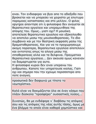 ειναι. Τον ενδιαφερει να βγει απο το αδιεξοδο που
βρισκεται και να μπορεσει να χειριστει με επυτυχια
παρομοιες καταστασεις και στο μελλον. Ο φιλος
opyrgos απαντησε οτι η φιλοσοφια δεν αναγεται σε
θεραπευτικο εργαλειο και υπεραμυνθηκε της
αποψης του. Ομως...γιατι οχι? Η μουσικη
αποτελεσε θεραπευτικο εργαλειο και εξακολουθει
να αποτελει μεσω της μουσικοθεραπειας. Το ιδιο
συμβαινει και με την θεατρικη εκφραση μεσω της
δραματοθεραπειας. Και για να το προχωρησουμε
ακομη παραπερα, θεραπευτικα εργαλεια αποτελουν
και οντοτητες οπως τα αλογα μεσω της
ιπποθεραπειας αλλα και τα δελφινια. Πραγματικα
θεραπευτικα εργαλεια... Δεν ακουσα ομως κανεναν
να διαμαρτυρεται για αυτο.
Η φιλοσοφια κυριοι δεν ειναι υπερανω του
ανθρωπου. Καποτε τον υπηρετουσε κιολας. Γιατι
οχι και σημερα που την εχουμε περισσοτερο απο
ποτε αναγκη.
προσωπικά δεν διαφωνώ με τίποτα το
νεωτερίστικο.
Καλό είναι να δοκιμάζονται όλα σε έναν κόσμο που
πλέον δύσκολα "προσφέρει" ουσιαστικές λύσεις...
Συνεπώς, θα με ενδιέφερε ν΄διαβάσω τις απόψεις
σου και τις απόψεις της νέας αυτής τάσης, όμως με
ένα βλέμμα το οποίο είναι καθαρά χομπύστικο και

 