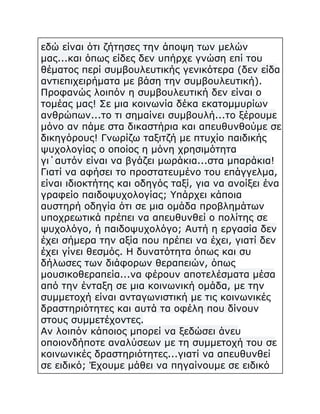 εδώ είναι ότι ζήτησες την άποψη των μελών
μας...και όπως είδες δεν υπήρχε γνώση επί του
θέματος περί συμβουλευτικής γενικότερα (δεν είδα
αντιεπιχειρήματα με βάση την συμβουλευτική).
Προφανώς λοιπόν η συμβουλευτική δεν είναι ο
τομέας μας! Σε μια κοινωνία δέκα εκατομμυρίων
ανθρώπων...το τι σημαίνει συμβουλή...το ξέρουμε
μόνο αν πάμε στα δικαστήρια και απευθυνθούμε σε
δικηγόρους! Γνωρίζω ταξιτζή με πτυχίο παιδικής
ψυχολογίας ο οποίος η μόνη χρησιμότητα
γι΄αυτόν είναι να βγάζει μωράκια...στα μπαράκια!
Γιατί να αφήσει το προστατευμένο του επάγγελμα,
είναι ιδιοκτήτης και οδηγός ταξί, για να ανοίξει ένα
γραφείο παιδοψυχολογίας; Υπάρχει κάποια
αυστηρή οδηγία ότι σε μια ομάδα προβλημάτων
υποχρεωτικά πρέπει να απευθυνθεί ο πολίτης σε
ψυχολόγο, ή παιδοψυχολόγο; Αυτή η εργασία δεν
έχει σήμερα την αξία που πρέπει να έχει, γιατί δεν
έχει γίνει θεσμός. Η δυνατότητα όπως και συ
δήλωσες των διάφορων θεραπειών, όπως
μουσικοθεραπεία...να φέρουν αποτελέσματα μέσα
από την ένταξη σε μια κοινωνική ομάδα, με την
συμμετοχή είναι ανταγωνιστική με τις κοινωνικές
δραστηριότητες και αυτά τα οφέλη που δίνουν
στους συμμετέχοντες.
Αν λοιπόν κάποιος μπορεί να ξεδώσει άνευ
οποιονδήποτε αναλύσεων με τη συμμετοχή του σε
κοινωνικές δραστηριότητες...γιατί να απευθυνθεί
σε ειδικό; Έχουμε μάθει να πηγαίνουμε σε ειδικό

 