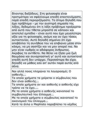 δίνοντας διεξόδους. Στη φιλοσοφία είναι
προτιμότερο να σφάλλουμε επειδή επεκτεινόμαστε,
παρά επειδή περιοριζόμαστε. Το άτομο δηλαδή που
έχει πρόβλημα - με την αυστηρή σημασία της
λέξης, δεδομένου ότι η λέξη πρόβλημα προέρχεται
από αυτό που τίθεται μπροστά σε κάποιον και
αποτελεί εμπόδιο - είναι αυτό που έχει μεγαλύτερη
αξία για τη φιλοσοφία, ακόμη και αν έχει τάσεις
αυτοκτονίας. Αυτό δηλαδή σημαίνει ότι έχει
αποβάλλει τη συνήθεια του να επιβιώνει μέσα στον
κόσμο, να μη σαστίζει και να μην απορεί πια. Να
μην είναι νωθρός κι αδιάφορος άνθρωπος.
Ακριβώς το αντίθετο. Να θέλει να ζήσει μια ζωή
θαυμάσια και συναρπαστική γι' αυτό και αυτοκτονεί
επειδή αυτή δεν υπάρχει. Περισσότερα θα είχες
δηλαδή να μάθεις εσύ απ' αυτόν παρά αυτός από
σένα.
Ναι αλλά ποιος πληρώνει το λογαριασμό; Ο
ασθενής...
Τα οποία χρήματα τα χαίρεται ο σύμβουλος που
δεν είναι ασθενής...
Τα οποία χρήματα αν και ασθενής ο ασθενής είχε
τρόπο να τα έχει....
Με τα οποία χρήματα ο ασθενής ικανοποιεί το
συμβουλευτικό του έλλειμμα...
Με τα οποία χρήματα ο σύμβουλος ικανοποιεί το
οικονομικό του έλλειμμα...
Κατά τα άλλα ο Mephisto παραβλέπει το κέρδος

 