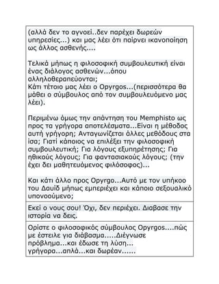 (αλλά δεν το αγνοεί..δεν παρέχει δωρεών
υπηρεσίες...) και μας λέει ότι παίρνει ικανοποίηση
ως άλλος ασθενής....
Τελικά μήπως η φιλοσοφική συμβουλευτική είναι
ένας διάλογος ασθενών...όπου
αλληλοθεραπεύονται;
Κάτι τέτοιο μας λέει ο Opyrgos...(περισσότερα θα
μάθει ο σύμβουλος από τον συμβουλευόμενο μας
λέει).
Περιμένω όμως την απάντηση του Memphisto ως
προς τα γρήγορα αποτελέσματα...Είναι η μέθοδος
αυτή γρήγορη; Ανταγωνίζεται άλλες μεθόδους στα
ίσα; Γιατί κάποιος να επιλέξει την φιλοσοφική
συμβουλευτική; Για λόγους εξυπηρέτησης; Για
ηθικούς λόγους; Για φαντασιακούς λόγους; (την
έχει δει μαθητευόμενος φιλόσοφος)...
Και κάτι άλλο προς Opyrgo...Αυτό με τον υπήκοο
του Δαυίδ μήπως εμπεριέχει και κάποιο σεξουαλικό
υπονοούμενο;
Εκεί ο νους σου! Όχι, δεν περιέχει. Διαβασε την
ιστορία να δεις.
Ορίστε ο φιλοσοφικός σύμβουλος Opyrgos....πώς
με έστειλε για διάβασμα.....Διέγνωσε
πρόβλημα...και έδωσε τη λύση...
γρήγορα...απλά...και δωρέαν......

 