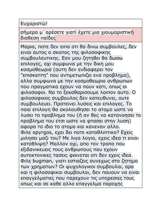 Ευχαριστώ!
σήμερα μ΄αρέσετε γιατί έχετε μια χιουμοριστική
διαθεση παίδες
Μαρια, ποτε δεν ειπα οτι θα δινω συμβουλες, δεν
ειναι αυτος ο σκοπος της φιλοσοφικης
συμβουλευτικης. Εαν μου ζητηθει θα δωσω
επιλογες, οχι συμφωνα με την δικη μου
κοσμοθεωρια (αυτη δεν ενδιαφερει τον
"επισκεπτη" που αντιμετωπιζει ενα προβλημα),
αλλα συμφωνα με την κοσμοθεωρια ανθρωπων
που πραγματικα εχουν να πουν κατι, οπως οι
φιλοσοφοι. Να το ξεκαθαρισουμε λοιπον αυτο. Ο
φιλοσοφικος συμβουλος δεν κατευθυνει, ουτε
συμβουλευει. Προτεινει λυσεις και επιλογες. Το
ποια επιλογη θα ακολουθησει το ατομο ωστε να
λυσει το προβλημα του (ή αν θες να κατανοησει το
προβλημα του ετσι ωστε να φτασει στην λυση)
αφορα το ιδιο το ατομο και κανεναν αλλο.
Φιλε opyrgos, εχει δει ποτε καταθλιπτικο? Εχεις
μιλησει μαζι του? Με λιγα λογια, εχεις ιδεα τι ειναι
καταθλιψη? Μαλλον οχι, απο τον τροπο που
εξιδανικευεις τους ανθρωπους που εχουν
αυτοκτονικες τασεις φαινεται οτι δεν εχεις ιδεα.
Φιλε bugman, γιατι εστιαζεις συνεχως στο ζητημα
των χρηματων? Οι ψυχολογικοι συμβουλοι, αρα
και η φιλοσοφικοι συμβουλοι, δεν παυουν να ειναι
επαγγελματιες που παρεχουν τις υπηρεσιες τους
οπως και σε καθε αλλο επαγγελμα παροχης

 