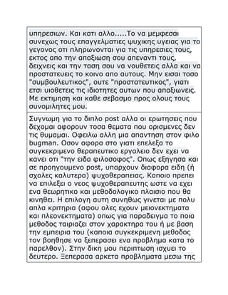 υπηρεσιων. Και κατι αλλο.....Το να μεμφεσαι
συνεχως τους επαγγελματιες ψυχικης υγειας για το
γεγονος οτι πληρωνονται για τις υπηρεσιες τους,
εκτος απο την απαξιωση σου απεναντι τους,
δειχνεις και την ταση σου να νουθετεις αλλα και να
προστατευεις το κοινο απο αυτους. Μην εισαι τοσο
"συμβουλευτικος", ουτε "προστατευτικος", γιατι
ετσι υιοθετεις τις ιδιοτητες αυτων που απαξιωνεις.
Με εκτιμηση και καθε σεβασμο προς ολους τους
συνομιλητες μου.
Συγνωμη για το διπλο post αλλα οι ερωτησεις που
δεχομαι αφορουν τοσα θεματα που ορισμενες δεν
τις θυμαμαι. Οφειλω αλλη μια απαντηση στον φιλο
bugman. Οσον αφορα στο γιατι επελεξα το
συγκεκριμενο θεραπευτικο εργαλειο δεν εχει να
κανει οτι "την ειδα φιλοσοφος". Οπως εξηγησα και
σε προηγουμενο post, υπαρχουν διαφορα ειδη (ή
σχολες καλυτερα) ψυχοθεραπειας. Καποιο πρεπει
να επιλεξει ο νεος ψυχοθεραπευτης ωστε να εχει
ενα θεωρητικο και μεθοδολογικο πλαισιο που θα
κινηθει. Η επιλογη αυτη συνηθως γινεται με πολυ
απλα κριτηρια (αφου ολες εχουν μειονεκτηματα
και πλεονεκτηματα) οπως για παραδειγμα το ποια
μεθοδος ταιριαζει στον χαρακτηρα του ή με βαση
την εμπειρια του (καποια συγκεκριμενη μεθοδος
τον βοηθησε να ξεπερασει ενα προβλημα κατα το
παρελθον). Στην δικη μου περιπτωση ισχυει το
δευτερο. Ξεπερασα αρκετα προβληματα μεσω της

 