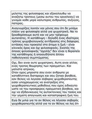 μελετης της φιλοσοφιας και εξακολουθω να
αναζητω τροπους (μεσω αυτου του εργαλειου) να
γινομαι καθε μερα καλυτερος ανθρωπος, συζυγος,
πατερας.
Αναγνωρίζεις λοιπόν και μόνος σου ότι δε μιλάμε
πλέον για φιλοσοφία αλλά για ψυχιατρική. Να το
ξεκαθαρίσουμε αυτό και να μην τρέφουμε
αυταπάτες. Η κατάθλιψη - δηλαδή ένας ιδιαίτερος
τρόπος ψυχοβιολογικής αντίδρασης στις διάφορες
εντάσεις που προκαλεί στο άτομο η ζωή - είναι
κλινικός όρος και όχι φιλοσοφικός. Σκοπός της
όποιας φιλοσοφικής "σχολής" δεν είναι η θεραπεία
της κατάθλιψης ή οποιουδήποτε άλλου
παθολογικού συμπτώματος.
Οχι, δεν ειναι ουτε ψυχιατρικη. Αυτη ειναι αλλος
ενας τροπος θεωρησης των πραγματων. Και
μαλιστα ιατρικος.
Οταν εχεις μπροστα σου εναν ανθρωπο με
καταθλιπτικη διαταραχη και σου ζηταει βοηθεια,
εαν θελεις να λεγεσαι σοβαρος ψυχοθεραπευτης
εισαι υποχρεωμενος να ανατρεξεις στις
ψυχοθεραπευτικες μεθοδους που εχεις ειδικευτει
ωστε να του προσφερεις πραγματικη βοηθεια, και
οχι να εξιδανικευεις τις αυτοκτονικες του τασεις και
την γεματη απογνωση και καταστροφικη ζωη του.
Εγώ δε μιλώ για το αν θέλεις να λέγεσαι σοβαρός
ψυχοθεραπευτής αλλά για το αν θέλεις να λες ότι

 