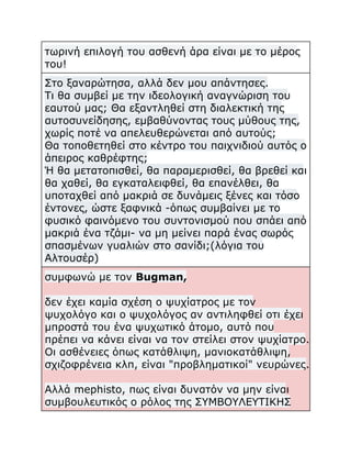 τωρινή επιλογή του ασθενή άρα είναι με το μέρος
του!
Στο ξαναρώτησα, αλλά δεν μου απάντησες.
Τι θα συμβεί με την ιδεολογική αναγνώριση του
εαυτού μας; Θα εξαντληθεί στη διαλεκτική της
αυτοσυνείδησης, εμβαθύνοντας τους μύθους της,
χωρίς ποτέ να απελευθερώνεται από αυτούς;
Θα τοποθετηθεί στο κέντρο του παιχνιδιού αυτός ο
άπειρος καθρέφτης;
Ή θα μετατοπισθεί, θα παραμερισθεί, θα βρεθεί και
θα χαθεί, θα εγκαταλειφθεί, θα επανέλθει, θα
υποταχθεί από μακριά σε δυνάμεις ξένες και τόσο
έντονες, ώστε ξαφνικά -όπως συμβαίνει με το
φυσικό φαινόμενο του συντονισμού που σπάει από
μακριά ένα τζάμι- να μη μείνει παρά ένας σωρός
σπασμένων γυαλιών στο σανίδι;(λόγια του
Αλτουσέρ)
συμφωνώ με τον Bugman,
δεν έχει καμία σχέση ο ψυχίατρος με τον
ψυχολόγο και ο ψυχολόγος αν αντιληφθεί οτι έχει
μπροστά του ένα ψυχωτικό άτομο, αυτό που
πρέπει να κάνει είναι να τον στείλει στον ψυχίατρο.
Οι ασθένειες όπως κατάθλιψη, μανιοκατάθλιψη,
σχιζοφρένεια κλπ, είναι "προβληματικοί" νευρώνες.
Αλλά mephisto, πως είναι δυνατόν να μην είναι
συμβουλευτικός ο ρόλος της ΣΥΜΒΟΥΛΕΥΤΙΚΗΣ

 