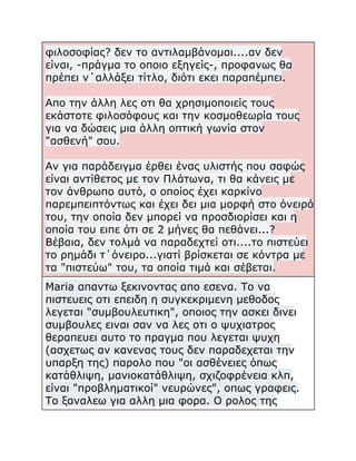 φιλοσοφίας? δεν το αντιλαμβάνομαι....αν δεν
είναι, -πράγμα το οποιο εξηγείς-, προφανως θα
πρέπει ν΄αλλάξει τίτλο, διότι εκει παραπέμπει.
Απο την άλλη λες οτι θα χρησιμοποιείς τους
εκάστοτε φιλοσόφους και την κοσμοθεωρία τους
για να δώσεις μια άλλη οπτική γωνία στον
"ασθενή" σου.
Αν για παράδειγμα έρθει ένας υλιστής που σαφώς
είναι αντίθετος με τον Πλάτωνα, τι θα κάνεις με
τον άνθρωπο αυτό, ο οποίος έχει καρκίνο
παρεμπειπτόντως και έχει δει μια μορφή στο όνειρό
του, την οποία δεν μπορεί να προσδιορίσει και η
οποία του ειπε ότι σε 2 μήνες θα πεθάνει...?
Βέβαια, δεν τολμά να παραδεχτεί οτι....το πιστεύει
το ρημάδι τ΄όνειρο...γιατί βρίσκεται σε κόντρα με
τα "πιστεύω" του, τα οποία τιμά και σέβεται.
Maria απαντω ξεκινοντας απο εσενα. Το να
πιστευεις οτι επειδη η συγκεκριμενη μεθοδος
λεγεται "συμβουλευτικη", οποιος την ασκει δινει
συμβουλες ειναι σαν να λες οτι ο ψυχιατρος
θεραπευει αυτο το πραγμα που λεγεται ψυχη
(ασχετως αν κανενας τους δεν παραδεχεται την
υπαρξη της) παρολο που "οι ασθένειες όπως
κατάθλιψη, μανιοκατάθλιψη, σχιζοφρένεια κλπ,
είναι "προβληματικοί" νευρώνες", οπως γραφεις.
Το ξαναλεω για αλλη μια φορα. Ο ρολος της

 