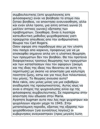 συμβουλευτικης (ειτε ψυχολογικης ειτε
φιλοσοφικης) ειναι να βοηθησει το ατομο που
ζηταει βοηθεια, να αποκτησει ενσυναισθηση, αλλα
και εναν αλλο τροπο, μια αλλη οπτικη γωνια (ή
μαλλον οπτικες γωνιες) εξετασης των
προβληματων. Ξεκαθαρα. Ειναι η λιγοτερο
κατευθυντικη μεθοδος ψυχοθεραπειας γιατι
προερχεται απευθειας απο την ανθρωπιστικη
θεωρια του Carl Rogers.
Οσον αφορα στο παραδειγμα σου με τον υλιστη
που πασχει απο καρκινο, προφανως για να με
επισκεφθει σημαινει απλα οτι η υλιστικη θεωρηση
των πραγματων δεν τον βοηθαει. Θα του προτεινα
διαφορετικους τροπους θεωρησης των πραγματων
και των καταστασεων που τον αφορουν (ακομη
και της ιδιας της ιδεας του θανατου σε αυτη τη
περιπτωση) με σκοπο να αποκτησει μια καλυτερη
ποιοτητα ζωης, εστω και για τους δυο τελευταιους
του μηνες. Το θεωρεις ανουσιο αυτο?
Φιλε rakis, εσυ μιλας μιλας για μια εκβαθρων
αναδομηση της προσωπικοτητας. Αυτος ισως να
ειναι ο στοχος της ψυχαναλυσης αλλα οχι της
φιλοσοφικης συμβουλευτικης. Σε παραπεμπω στην
απαντηση που εδωασα στην Maria.
Αγαπητε bugman αυτα που λες περι ψυχιατρων και
ψυχολογων ισχυαν μεχρι το 1945. Στην
μεταπολεμικη περιοδο, εξαιτιας της εξαρσης των
ψυχασθενειων (για ευνοητους λογους) οι
κυβερνησεις αναγκαστηκαν (προς μεγαλη λυπη

 