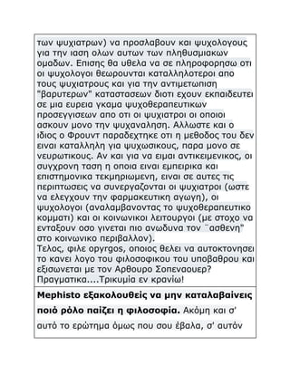των ψυχιατρων) να προσλαβουν και ψυχολογους
για την ιαση ολων αυτων των πληθυσμιακων
ομαδων. Επισης θα υθελα να σε πληροφορησω οτι
οι ψυχολογοι θεωρουνται καταλληλοτεροι απο
τους ψυχιατρους και για την αντιμετωπιση
"βαρυτερων" καταστασεων διοτι εχουν εκπαιδευτει
σε μια ευρεια γκαμα ψυχοθεραπευτικων
προσεγγισεων απο οτι οι ψυχιατροι οι οποιοι
ασκουν μονο την ψυχαναληση. Αλλωστε και ο
ιδιος ο Φρουντ παραδεχτηκε οτι η μεθοδος του δεν
ειναι καταλληλη για ψυχωσικους, παρα μονο σε
νευρωτικους. Αν και για να ειμαι αντικειμενικος, οι
συγχρονη ταση η οποια ειναι εμπειρικα και
επιστημονικα τεκμηριωμενη, ειναι σε αυτες τις
περιπτωσεις να συνεργαζονται οι ψυχιατροι (ωστε
να ελεγχουν την φαρμακευτικη αγωγη), οι
ψυχολογοι (αναλαμβανοντας το ψυχοθεραπευτικο
κομματι) και οι κοινωνικοι λειτουργοι (με στοχο να
ενταξουν οσο γινεται πιο ανωδυνα τον ¨ασθενη"
στο κοινωνικο περιβαλλον).
Τελος, φιλε opyrgos, οποιος θελει να αυτοκτονησει
το κανει λογο του φιλοσοφικου του υποβαθρου και
εξισωνεται με τον Αρθουρο Σοπεναουερ?
Πραγματικα....Τρικυμία εν κρανίω!
Mephisto εξακολουθείς να μην καταλαβαίνεις
ποιό ρόλο παίζει η φιλοσοφία. Ακόμη και σ'
αυτό το ερώτημα όμως που σου έβαλα, σ' αυτόν

 