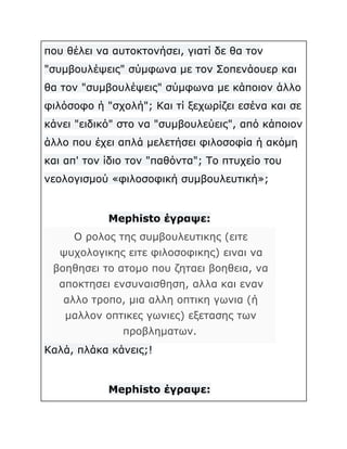 που θέλει να αυτοκτονήσει, γιατί δε θα τον
"συμβουλέψεις" σύμφωνα με τον Σοπενάουερ και
θα τον "συμβουλέψεις" σύμφωνα με κάποιον άλλο
φιλόσοφο ή "σχολή"; Και τί ξεχωρίζει εσένα και σε
κάνει "ειδικό" στο να "συμβουλεύεις", από κάποιον
άλλο που έχει απλά μελετήσει φιλοσοφία ή ακόμη
και απ' τον ίδιο τον "παθόντα"; Το πτυχείο του
νεολογισμού «φιλοσοφική συμβουλευτική»;

Mephisto έγραψε:
Ο ρολος της συμβουλευτικης (ειτε
ψυχολογικης ειτε φιλοσοφικης) ειναι να
βοηθησει το ατομο που ζηταει βοηθεια, να
αποκτησει ενσυναισθηση, αλλα και εναν
αλλο τροπο, μια αλλη οπτικη γωνια (ή
μαλλον οπτικες γωνιες) εξετασης των
προβληματων.
Καλά, πλάκα κάνεις;!

Mephisto έγραψε:

 