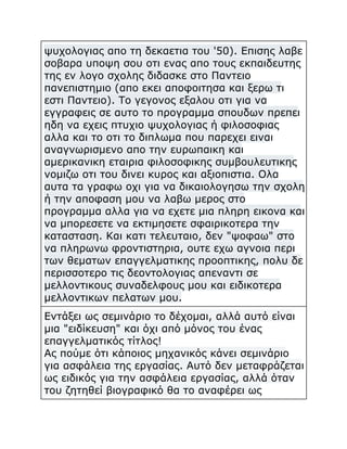 ψυχολογιας απο τη δεκαετια του '50). Επισης λαβε
σοβαρα υποψη σου οτι ενας απο τους εκπαιδευτης
της εν λογο σχολης διδασκε στο Παντειο
πανεπιστημιο (απο εκει αποφοιτησα και ξερω τι
εστι Παντειο). Το γεγονος εξαλου οτι για να
εγγραφεις σε αυτο το προγραμμα σπουδων πρεπει
ηδη να εχεις πτυχιο ψυχολογιας ή φιλοσοφιας
αλλα και το οτι το διπλωμα που παρεχει ειναι
αναγνωρισμενο απο την ευρωπαικη και
αμερικανικη εταιρια φιλοσοφικης συμβουλευτικης
νομιζω οτι του δινει κυρος και αξιοπιστια. Ολα
αυτα τα γραφω οχι για να δικαιολογησω την σχολη
ή την αποφαση μου να λαβω μερος στο
προγραμμα αλλα για να εχετε μια πληρη εικονα και
να μπορεσετε να εκτιμησετε σφαιρικοτερα την
κατασταση. Και κατι τελευταιο, δεν "ψοφαω" στο
να πληρωνω φροντιστηρια, ουτε εχω αγνοια περι
των θεματων επαγγελματικης προοπτικης, πολυ δε
περισσοτερο τις δεοντολογιας απεναντι σε
μελλοντικους συναδελφους μου και ειδικοτερα
μελλοντικων πελατων μου.
Εντάξει ως σεμινάριο το δέχομαι, αλλά αυτό είναι
μια "ειδίκευση" και όχι από μόνος του ένας
επαγγελματικός τίτλος!
Ας πούμε ότι κάποιος μηχανικός κάνει σεμινάριο
για ασφάλεια της εργασίας. Αυτό δεν μεταφράζεται
ως ειδικός για την ασφάλεια εργασίας, αλλά όταν
του ζητηθεί βιογραφικό θα το αναφέρει ως

 