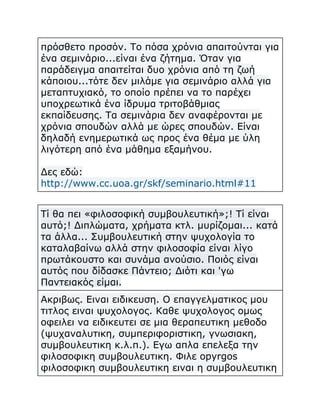 πρόσθετο προσόν. Το πόσα χρόνια απαιτούνται για
ένα σεμινάριο...είναι ένα ζήτημα. Όταν για
παράδειγμα απαιτείται δυο χρόνια από τη ζωή
κάποιου...τότε δεν μιλάμε για σεμινάριο αλλά για
μεταπτυχιακό, το οποίο πρέπει να το παρέχει
υποχρεωτικά ένα ίδρυμα τριτοβάθμιας
εκπαίδευσης. Τα σεμινάρια δεν αναφέρονται με
χρόνια σπουδών αλλά με ώρες σπουδών. Είναι
δηλαδή ενημερωτικά ως προς ένα θέμα με ύλη
λιγότερη από ένα μάθημα εξαμήνου.
Δες εδώ:
http://www.cc.uoa.gr/skf/seminario.html#11
Τί θα πει «φιλοσοφική συμβουλευτική»;! Τί είναι
αυτό;! Διπλώματα, χρήματα κτλ. μυρίζομαι... κατά
τα άλλα... Συμβουλευτική στην ψυχολογία το
καταλαβαίνω αλλά στην φιλοσοφία είναι λίγο
πρωτάκουστο και συνάμα ανούσιο. Ποιός είναι
αυτός που δίδασκε Πάντειο; Διότι και 'γω
Παντειακός είμαι.
Ακριβως. Ειναι ειδικευση. Ο επαγγελματικος μου
τιτλος ειναι ψυχολογος. Καθε ψυχολογος ομως
οφειλει να ειδικευτει σε μια θεραπευτικη μεθοδο
(ψυχαναλυτικη, συμπεριφοριστικη, γνωσιακη,
συμβουλευτικη κ.λ.π.). Εγω απλα επελεξα την
φιλοσοφικη συμβουλευτικη. Φιλε opyrgos
φιλοσοφικη συμβουλευτικη ειναι η συμβουλευτικη

 