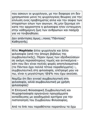 που ασκουν οι ψυχολογοι, με την διαφορα οτι δεν
χρησιμοποιει μονο τις ψυχολογικες θεωριες για την
επιλυση ενος προβληματος αλλα και την σοφια των
στοχαστων ολων των αιωνων. Ας μην ξεχναμε οτι
κατα την αρχαιοτητα η φιλοσοφια ηταν ενταγμανη
στην καθημερινη ζωη των ανθρωπων και πασχιζε
για να τονβοηθησει.
Δεν απάντησες όμως...ποιος "Πάντειος"
Καθηγητής;
Φίλε Mephisto άλλο ψυχολογία και άλλο
φιλοσοφία (από την άποψη βεβαίως της
συμβουλευτικής). Πέραν όμως των εξειδικεύσεων
σε ακόμη περισσότερους τομείς και αντικείμενα κάτι που δεν είναι πολλές φορές αποτελεσματικό
(το Πάντειο έχει πολλά τέτοια παραδείγματα) -,
συμβουλευτική στη φιλοσοφία, επέτρεψέ μου να
πω, είναι η μεγαλύτερη !@$% που έχω ακούσει.
Νομίζω ότι δεν εννοεί συμβουλευτική στη
φιλοσοφία, αλλά συμβουλευτική με χρήση
φιλοσοφίας!
Η Ελληνική Φιλοσοφική Συμβουλευτική και
Ψυχοφιλοσοφία οργανώνει προγράμματα
εκπαίδευσης με ακαδημαϊκά κριτήρια για την
πιστοποίηση του Συμβούλου Φιλοσοφίας.
Από το link που παραθέτεται παραπάνω τα έχω

 