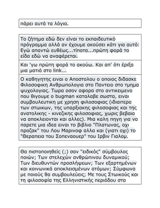 πάρει αυτά τα λόγια.
Το ζήτημα εδώ δεν είναι το εκπαιδευτικό
πρόγραμμα αλλά αν έχουμε ακούσει κάτι για αυτό:
Εγώ απαντώ ευθέως...τίποτα...πρώτη φορά το
είδα εδώ να αναφέρεται.
Και 'γω πρώτη φορά το ακούω. Και απ' ότι έριξα
μια ματιά στο link...
Ο καθηγητης ειναι ο Αποστολου ο οποιος διδασκε
Φιλοσοφικη Ανθρωπολογια στο Παντειο στο τμημα
ψυχολογιας. Τωρα οσον αφορα στο αντικειμενο
που θιγουμε ο bugman καταλαβε σωστα, ειναι
συμβουλευτικη με χρηση φιλοσοφιας (ιδιαιτερα
των στωικων, της υπαρξιακης φιλοσοφιας και της
ανατολικης - κινεζικης φιλοσοφιας, χωρις βεβαια
να αποκλειονται και αλλες). Μια καλη πηγη για να
παρετε μια ιδεα ειναι το βιβλιο "Πλατωνας, οχι
προζακ" του Λου Μαρινοφ αλλα και (γιατι οχι) το
"Θεραπεια του Σοπεναουερ" του Ιρβιν Γιαλομ.
Θα πιστοποιηθείς (;) σαν "ειδικός" σύμβουλος
ποιών; Των στελεχών ανθρώπινου δυναμικού;
Των διευθυντών προσλήψεων; Των εξαρτημένων
και κοινωνικά αποκλεισμένων ατόμων; Σύμφωνα
με ποιούς θα συμβουλεύεις; Με τους Στωικούς και
τη φιλοσοφία της Ελληνιστικής περιόδου στα

 