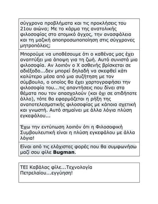 σύγχρονα προβλήματα και τις προκλήσεις του
21ου αιώνα; Με το κάρμα της ανατολικής
φιλοσοφίας στο ατομικό άγχος, την ανασφάλεια
και τη μαζική αποπροσωποποίηση στις σύγχρονες
μητροπόλεις;
Μπορούμε να υποθέσουμε ότι ο καθένας μας έχει
αναπτύξει μια άποψη για τη ζωή. Αυτό συνιστά μια
φιλοσοφία. Αν λοιπόν ο Χ ασθενής βρίσκεται σε
αδιέξοδο...δεν μπορεί δηλαδή να σκεφθεί κάτι
καλύτερο μέσα από μια συζήτηση με τον
σύμβουλο, ο οποίος θα έχει χαρτογραφήσει την
φιλοσοφία του...τις απαντήσεις που δίνει στα
θέματα που τον απασχολούν (και όχι σε οτιδήποτε
άλλο), τότε θα εφαρμόζεται η ρήξη της
αναποτελεσματικής φιλοσοφίας με κάποια σχετική
και γνωστή. Αυτό σημαίνει με άλλα λόγια πλύση
εγκεφάλου...
Έχω την εντύπωση λοιπόν ότι η Φιλοσοφική
Συμβουλευτική είναι η πλύση εγκεφάλου με άλλα
λόγια!
Είναι από τις ελάχιστες φορές που θα συμφωνήσω
μαζί σου φίλε Bugman.
ΤΕΙ Καβάλας φίλε...Τεχνολογία
Πετρελαίου...εγγύηση!

 