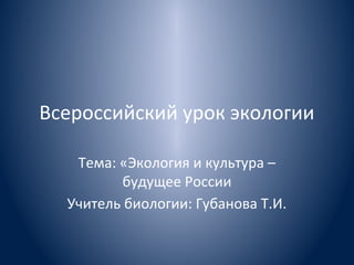 Всероссийский урок экологии
Тема: «Экология и культура –
будущее России
Учитель биологии: Губанова Т.И.

 