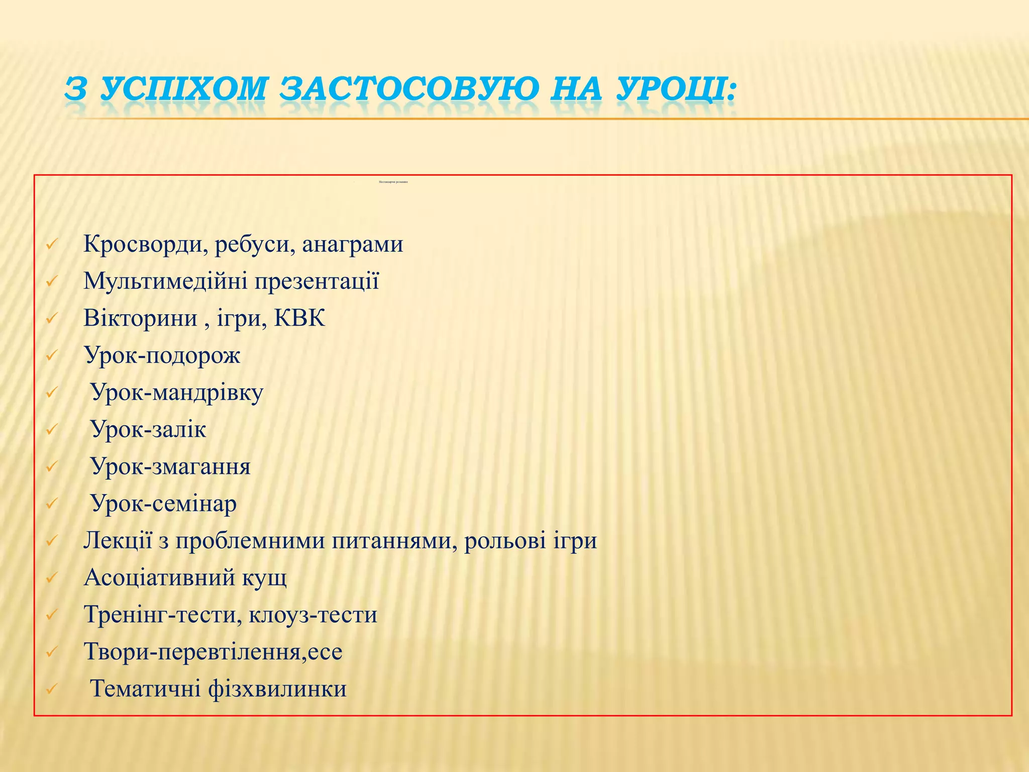 З УСПІХОМ ЗАСТОСОВУЮ НА УРОЦІ:

















Нестандартні розминки

Кросворди, ребуси, анаграми
Мультимедійні презентації
Вікторини , ігри, КВК
Урок-подорож
Урок-мандрівку
Урок-залік
Урок-змагання
Урок-семінар
Лекції з проблемними питаннями, рольові ігри
Асоціативний кущ
Тренінг-тести, клоуз-тести
Твори-перевтілення,есе
Тематичні фізхвилинки

 
