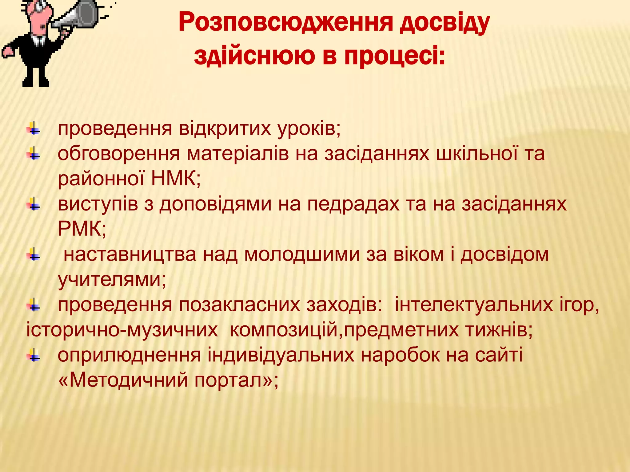 Розповсюдження досвіду
здійснюю в процесі:
проведення відкритих уроків;
обговорення матеріалів на засіданнях шкільної та
районної НМК;
виступів з доповідями на педрадах та на засіданнях
РМК;
наставництва над молодшими за віком і досвідом
учителями;
проведення позакласних заходів: інтелектуальних ігор,
історично-музичних композицій,предметних тижнів;
оприлюднення індивідуальних наробок на сайті
«Методичний портал»;

 