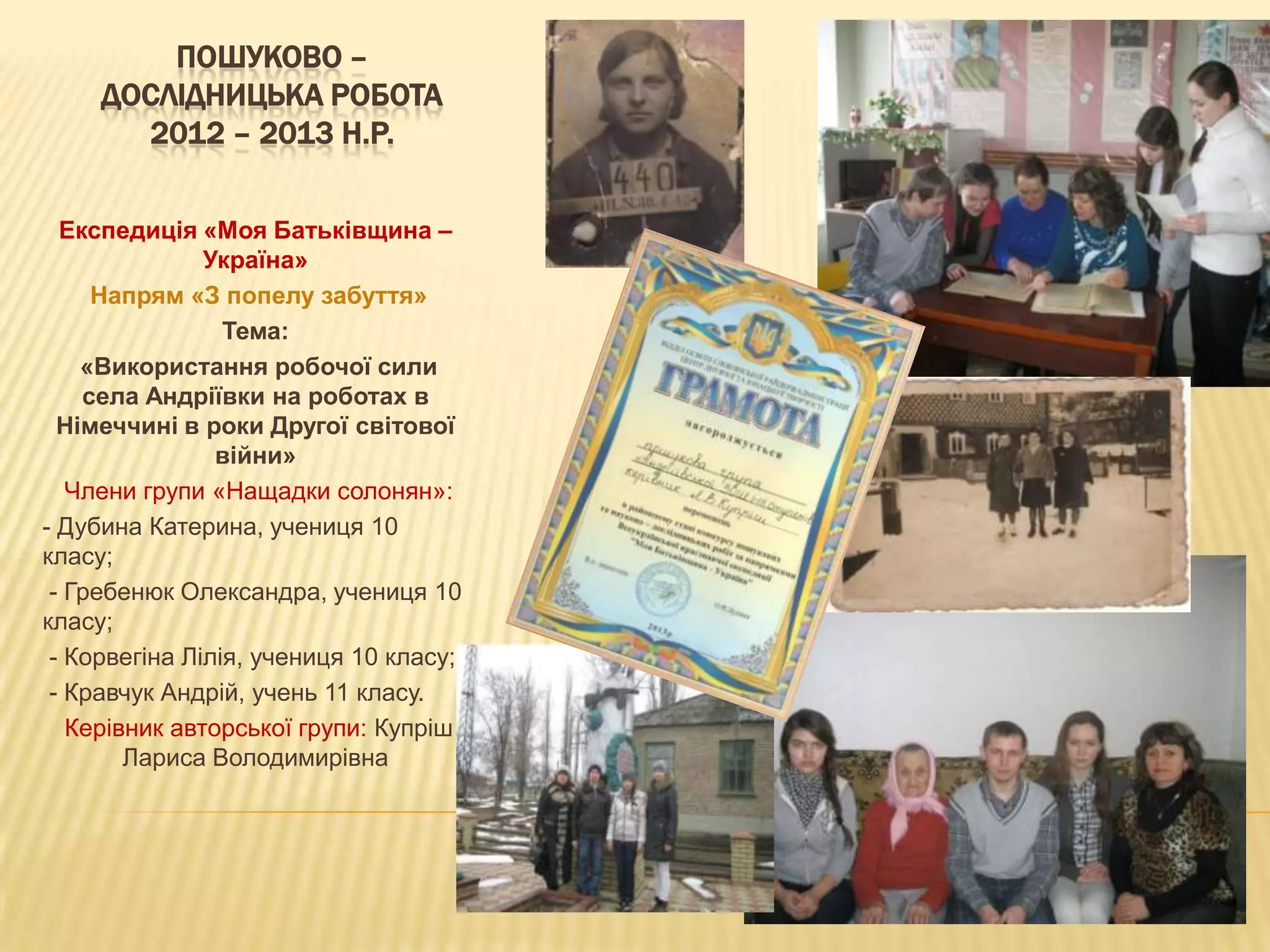 ПОШУКОВО –
ДОСЛІДНИЦЬКА РОБОТА
2012 – 2013 Н.Р.
Експедиція «Моя Батьківщина –
Україна»
Напрям «З попелу забуття»
Тема:
«Використання робочої сили
села Андріївки на роботах в
Німеччині в роки Другої світової
війни»
Члени групи «Нащадки солонян»:
- Дубина Катерина, учениця 10
класу;
- Гребенюк Олександра, учениця 10
класу;
- Корвегіна Лілія, учениця 10 класу;
- Кравчук Андрій, учень 11 класу.
Керівник авторської групи: Купріш
Лариса Володимирівна

 
