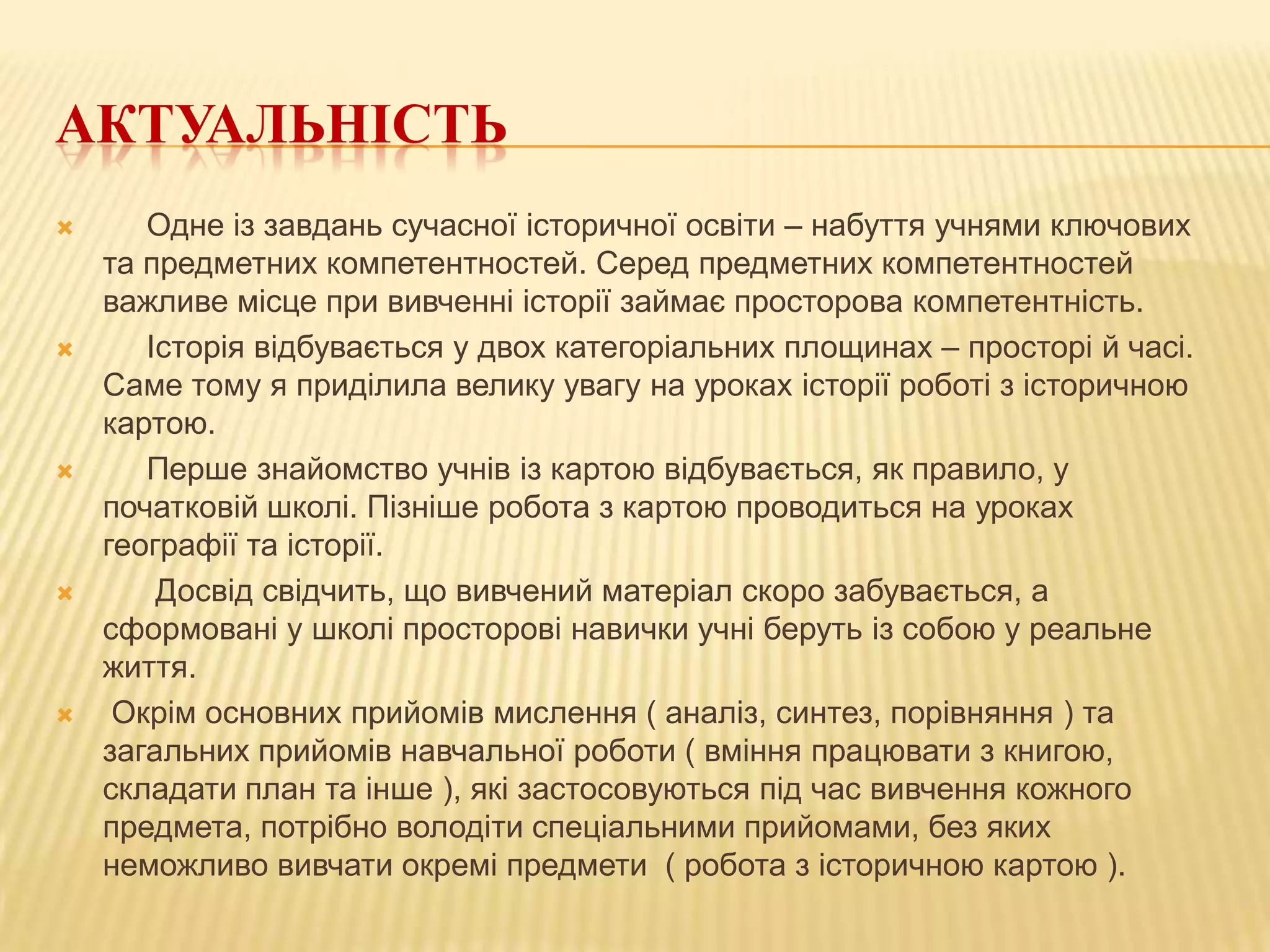 АКТУАЛЬНІСТЬ










Одне із завдань сучасної історичної освіти – набуття учнями ключових
та предметних компетентностей. Серед предметних компетентностей
важливе місце при вивченні історії займає просторова компетентність.
Історія відбувається у двох категоріальних площинах – просторі й часі.
Саме тому я приділила велику увагу на уроках історії роботі з історичною
картою.
Перше знайомство учнів із картою відбувається, як правило, у
початковій школі. Пізніше робота з картою проводиться на уроках
географії та історії.
Досвід свідчить, що вивчений матеріал скоро забувається, а
сформовані у школі просторові навички учні беруть із собою у реальне
життя.
Окрім основних прийомів мислення ( аналіз, синтез, порівняння ) та
загальних прийомів навчальної роботи ( вміння працювати з книгою,
складати план та інше ), які застосовуються під час вивчення кожного
предмета, потрібно володіти спеціальними прийомами, без яких
неможливо вивчати окремі предмети ( робота з історичною картою ).

 
