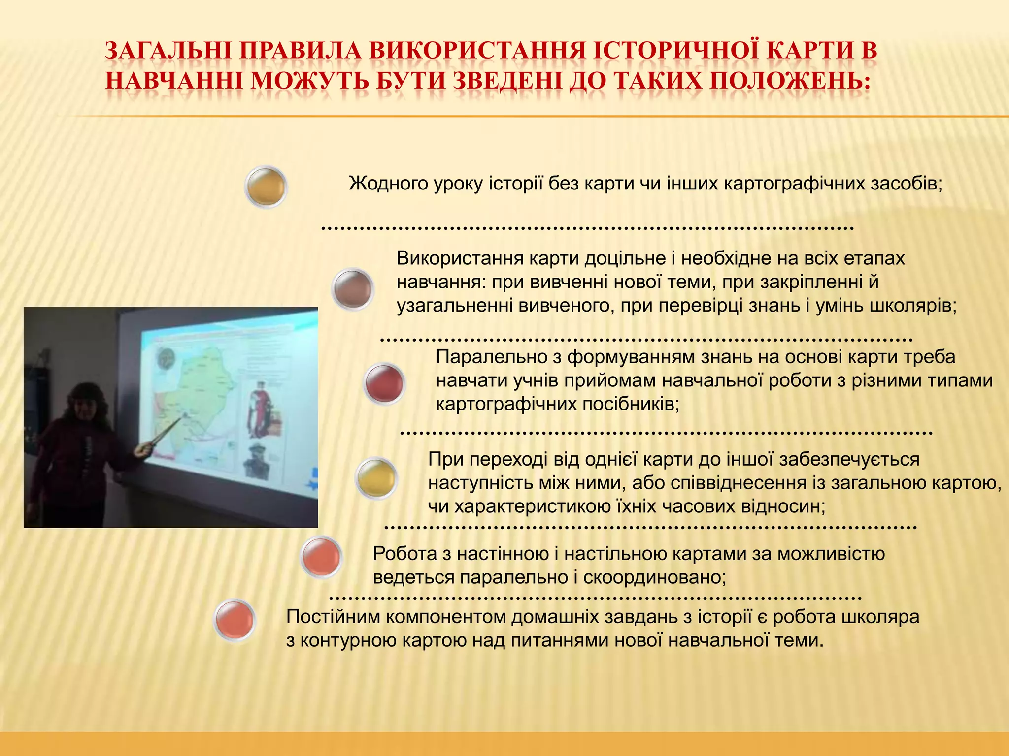 ЗАГАЛЬНІ ПРАВИЛА ВИКОРИСТАННЯ ІСТОРИЧНОЇ КАРТИ В
НАВЧАННІ МОЖУТЬ БУТИ ЗВЕДЕНІ ДО ТАКИХ ПОЛОЖЕНЬ:

Жодного уроку історії без карти чи інших картографічних засобів;

Використання карти доцільне і необхідне на всіх етапах
навчання: при вивченні нової теми, при закріпленні й
узагальненні вивченого, при перевірці знань і умінь школярів;
Паралельно з формуванням знань на основі карти треба
навчати учнів прийомам навчальної роботи з різними типами
картографічних посібників;
При переході від однієї карти до іншої забезпечується
наступність між ними, або співвіднесення із загальною картою,
чи характеристикою їхніх часових відносин;
Робота з настінною і настільною картами за можливістю
ведеться паралельно і скоординовано;
Постійним компонентом домашніх завдань з історії є робота школяра
з контурною картою над питаннями нової навчальної теми.

 